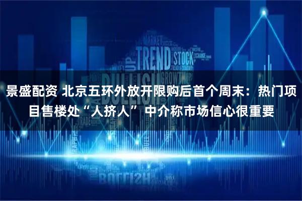 景盛配资 北京五环外放开限购后首个周末：热门项目售楼处“人挤人” 中介称市场信心很重要