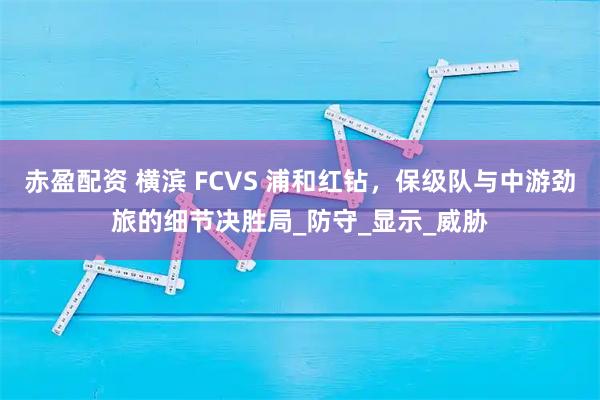 赤盈配资 横滨 FCVS 浦和红钻，保级队与中游劲旅的细节决胜局_防守_显示_威胁