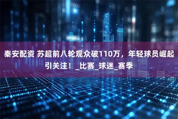 秦安配资 苏超前八轮观众破110万，年轻球员崛起引关注！_比赛_球迷_赛季