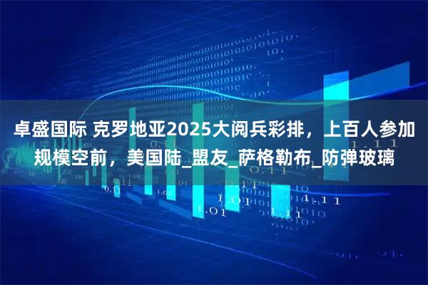 卓盛国际 克罗地亚2025大阅兵彩排，上百人参加规模空前，美国陆_盟友_萨格勒布_防弹玻璃
