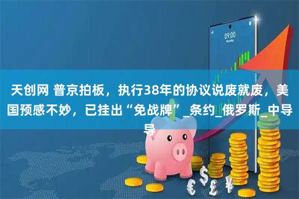 天创网 普京拍板，执行38年的协议说废就废，美国预感不妙，已挂出“免战牌”_条约_俄罗斯_中导