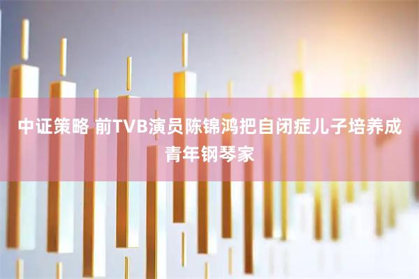 中证策略 前TVB演员陈锦鸿把自闭症儿子培养成青年钢琴家