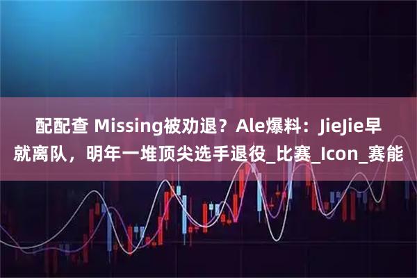 配配查 Missing被劝退？Ale爆料：JieJie早就离队，明年一堆顶尖选手退役_比赛_Icon_赛能